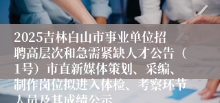 2025吉林白山市事业单位招聘高层次和急需紧缺人才公告（1号）市直新媒体策划、采编、制作岗位拟进入体检、考察环节人员及其成绩公示