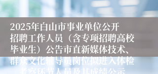 2025年白山市事业单位公开招聘工作人员（含专项招聘高校毕业生）公告市直新媒体技术、群众文化辅导员岗位拟进入体检、考察环节人员及其成绩公示