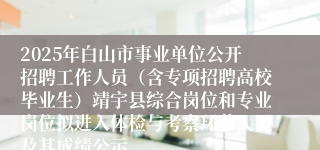 2025年白山市事业单位公开招聘工作人员（含专项招聘高校毕业生）靖宇县综合岗位和专业岗位拟进入体检与考察环节人员及其成绩公示