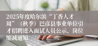 2025年度哈尔滨“丁香人才周”（秋季）巴彦县事业单位引才招聘进入面试人员公示、岗位缩减通知
