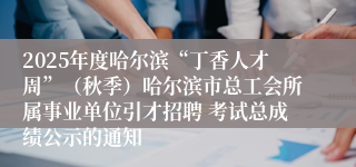 2025年度哈尔滨“丁香人才周”(秋季)哈尔滨市总工会所属事业单位引才招聘 考试总成绩公示的通知