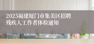 2025福建厦门市集美区招聘残疾人工作者体检通知
