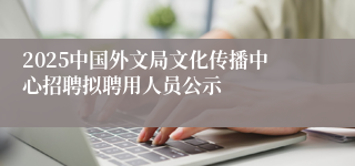 2025中国外文局文化传播中心招聘拟聘用人员公示