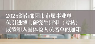 2025湖南邵阳市市属事业单位引进博士研究生评审(考核)成绩和入围体检人员名单的通知