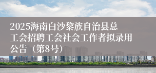 2025海南白沙黎族自治县总工会招聘工会社会工作者拟录用公告（第8号）