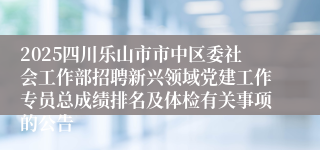 2025四川乐山市市中区委社会工作部招聘新兴领域党建工作专员总成绩排名及体检有关事项的公告