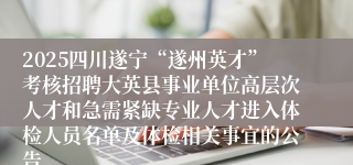 2025四川遂宁“遂州英才”考核招聘大英县事业单位高层次人才和急需紧缺专业人才进入体检人员名单及体检相关事宜的公告