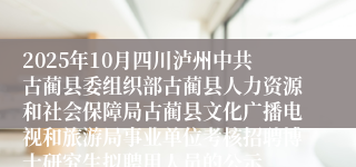 2025年10月四川泸州中共古蔺县委组织部古蔺县人力资源和社会保障局古蔺县文化广播电视和旅游局事业单位考核招聘博士研究生拟聘用人员的公示