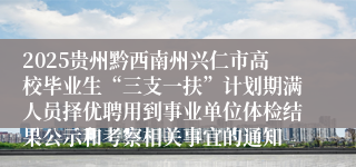 2025贵州黔西南州兴仁市高校毕业生“三支一扶”计划期满人员择优聘用到事业单位体检结果公示和考察相关事宜的通知