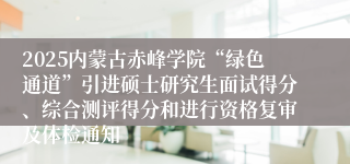 2025内蒙古赤峰学院“绿色通道”引进硕士研究生面试得分、综合测评得分和进行资格复审及体检通知