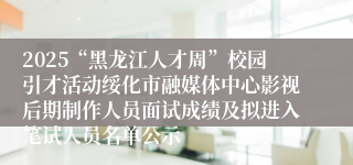 2025“黑龙江人才周”校园引才活动绥化市融媒体中心影视后期制作人员面试成绩及拟进入笔试人员名单公示