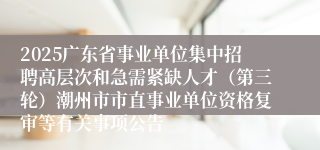 2025广东省事业单位集中招聘高层次和急需紧缺人才（第三轮）潮州市市直事业单位资格复审等有关事项公告