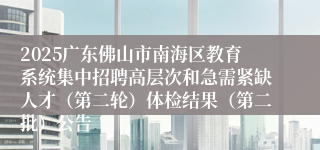 2025广东佛山市南海区教育系统集中招聘高层次和急需紧缺人才(第二轮)体检结果(第二批)公告