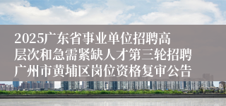 2025广东省事业单位招聘高层次和急需紧缺人才第三轮招聘广州市黄埔区岗位资格复审公告
