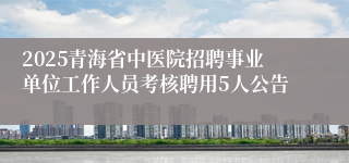 2025青海省中医院招聘事业单位工作人员考核聘用5人公告
