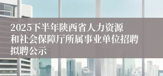 2025下半年陕西省人力资源和社会保障厅所属事业单位招聘拟聘公示