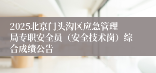 2025北京门头沟区应急管理局专职安全员（安全技术岗）综合成绩公告