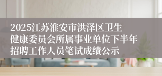 2025江苏淮安市洪泽区卫生健康委员会所属事业单位下半年招聘工作人员笔试成绩公示