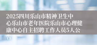 2025四川乐山市精神卫生中心乐山市老年医院乐山市心理健康中心自主招聘工作人员5人公告