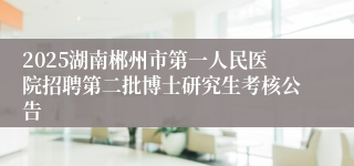 2025湖南郴州市第一人民医院招聘第二批博士研究生考核公告