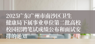 2025广东广州市南沙区卫生健康局下属事业单位第二批高校校园招聘笔试成绩公布和面试安排的通知