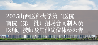 2025山西医科大学第二医院南院（第三批）招聘合同制人员医师、技师及其他岗位体检公告