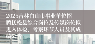 2025吉林白山市事业单位招聘抚松县综合岗位及传媒岗位拟进入体检、考察环节人员及其成绩公告