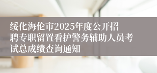绥化海伦市2025年度公开招聘专职留置看护警务辅助人员考试总成绩查询通知