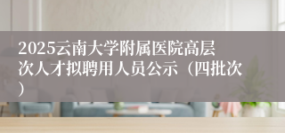 2025云南大学附属医院高层次人才拟聘用人员公示（四批次）