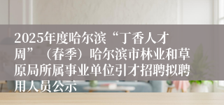2025年度哈尔滨“丁香人才周”(春季)哈尔滨市林业和草原局所属事业单位引才招聘拟聘用人员公示