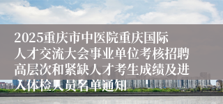 2025重庆市中医院重庆国际人才交流大会事业单位考核招聘高层次和紧缺人才考生成绩及进入体检人员名单通知