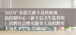 2025广东韶关新丰县疾病预防控制中心（新丰县卫生监督所）招聘社会购买服务人员拟聘用人员名单公示
