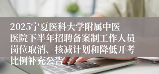 2025宁夏医科大学附属中医医院下半年招聘备案制工作人员岗位取消、核减计划和降低开考比例补充公告