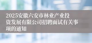 2025安徽六安市林业产业投资发展有限公司招聘面试有关事项的通知