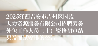 2025江西吉安市吉州区园投人力资源服务有限公司招聘劳务外包工作人员（十）资格初审结果及面试安排的公告