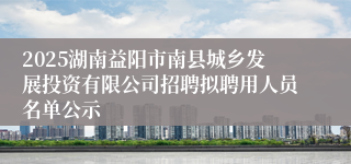 2025湖南益阳市南县城乡发展投资有限公司招聘拟聘用人员名单公示