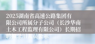 2025湖南省高速公路集团有限公司所属分子公司（长沙华南土木工程监理有限公司）长期招聘拟录用人员公示