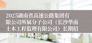 2025湖南省高速公路集团有限公司所属分子公司（长沙华南土木工程监理有限公司）长期招聘拟录用人员公示