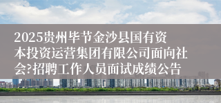 2025贵州毕节金沙县国有资本投资运营集团有限公司面向社会?招聘工作人员面试成绩公告