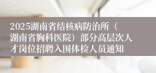 2025湖南省结核病防治所(湖南省胸科医院)部分高层次人才岗位招聘入围体检人员通知