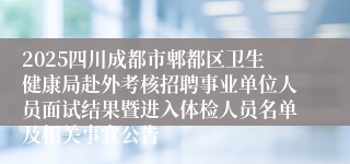 2025四川成都市郫都区卫生健康局赴外考核招聘事业单位人员面试结果暨进入体检人员名单及相关事宜公告
