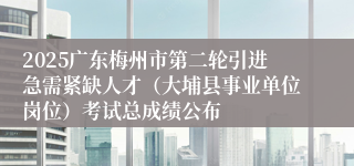 2025广东梅州市第二轮引进急需紧缺人才(大埔县事业单位岗位)考试总成绩公布