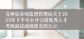 青神县市场监督管理局关于2025年下半年公开引进优秀人才考核面试成绩排名的公示