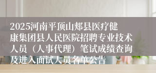 2025河南平顶山郏县医疗健康集团县人民医院招聘专业技术人员（人事代理）笔试成绩查询及进入面试人员名单公告