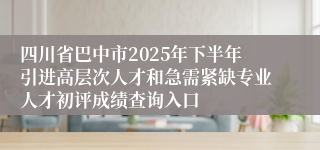 四川省巴中市2025年下半年引进高层次人才和急需紧缺专业人才初评成绩查询入口