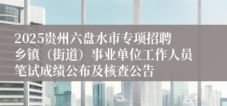 2025贵州六盘水市专项招聘乡镇（街道）事业单位工作人员笔试成绩公布及核查公告