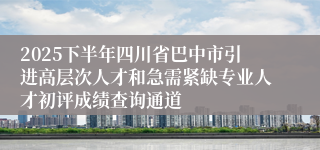2025下半年四川省巴中市引进高层次人才和急需紧缺专业人才初评成绩查询通道