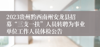 2023贵州黔西南州安龙县招募“三支一扶”人员转聘为事业单位工作人员体检公告