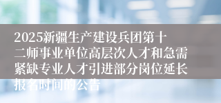 2025新疆生产建设兵团第十二师事业单位高层次人才和急需紧缺专业人才引进部分岗位延长报名时间的公告