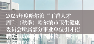 2025年度哈尔滨“丁香人才周”(秋季)哈尔滨市卫生健康委员会所属部分事业单位引才招聘考试成绩和进入体检、考察人员名单的通知